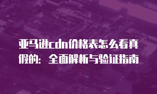 亚马逊cdn价格表怎么看真假的：全面解析与验证指南