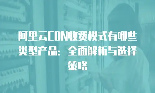 阿里云CDN收费模式有哪些类型产品：全面解析与选择策略