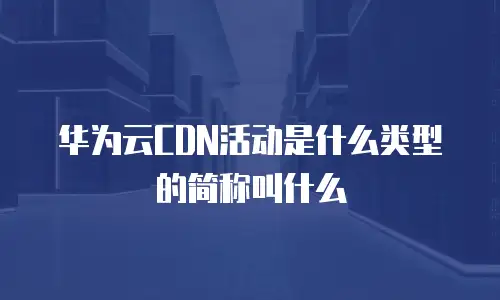 华为云CDN活动是什么类型的简称叫什么