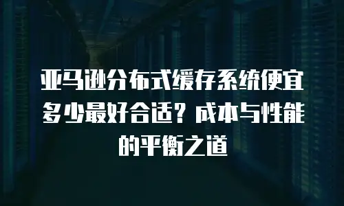亚马逊分布式缓存系统便宜多少最好合适？成本与性能的平衡之道