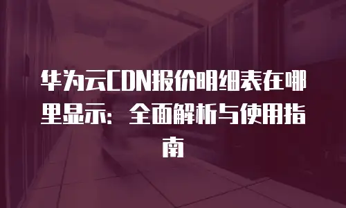华为云CDN报价明细表在哪里显示：全面解析与使用指南