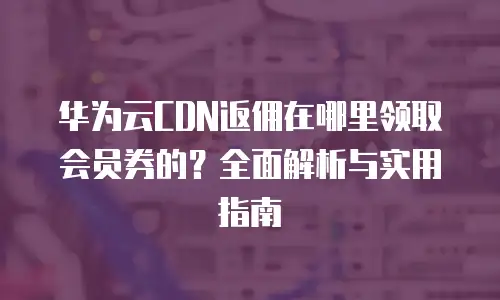 华为云CDN返佣在哪里领取会员券的？全面解析与实用指南