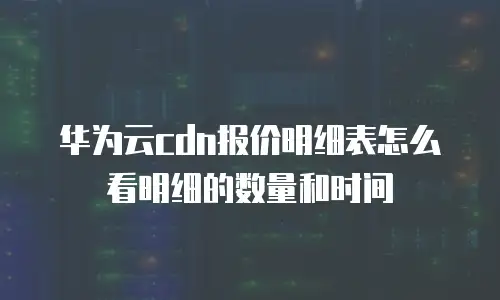 华为云cdn报价明细表怎么看明细的数量和时间