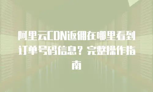 阿里云CDN返佣在哪里看到订单号码信息？完整操作指南