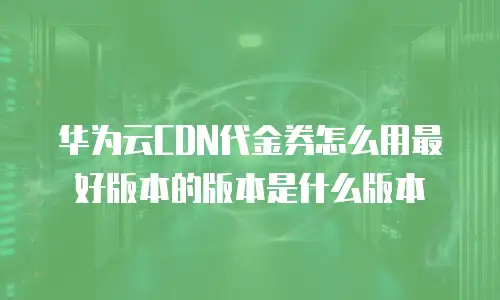 华为云CDN代金券怎么用最好版本的版本是什么版本