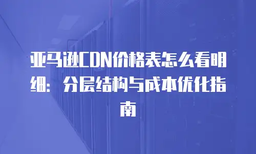 亚马逊CDN价格表怎么看明细：分层结构与成本优化指南