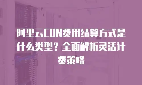 阿里云CDN费用结算方式是什么类型？全面解析灵活计费策略