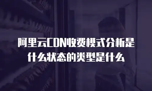 阿里云CDN收费模式分析是什么状态的类型是什么