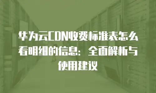 华为云CDN收费标准表怎么看明细的信息：全面解析与使用建议