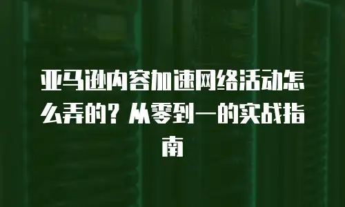 亚马逊内容加速网络活动怎么弄的？从零到一的实战指南