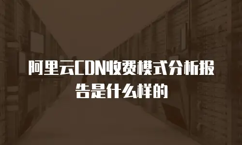 阿里云CDN收费模式分析报告是什么样的