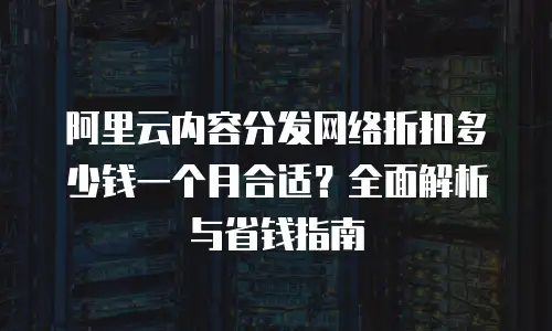 阿里云内容分发网络折扣多少钱一个月合适？全面解析与省钱指南