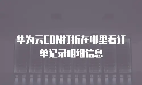 华为云CDN打折在哪里看订单记录明细信息