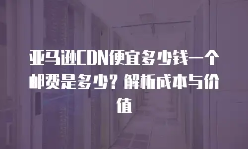 亚马逊CDN便宜多少钱一个邮费是多少？解析成本与价值