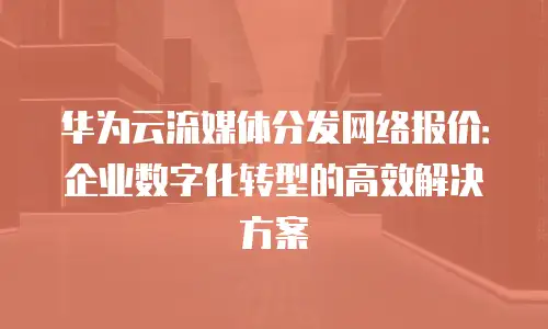 华为云流媒体分发网络报价：企业数字化转型的高效解决方案