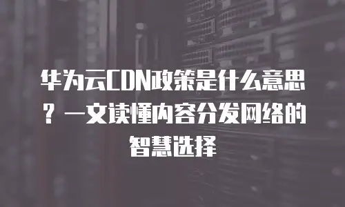 华为云CDN政策是什么意思？一文读懂内容分发网络的智慧选择