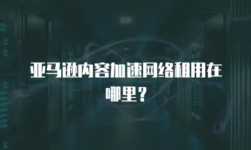 亚马逊内容加速网络租用在哪里？