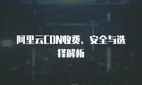 阿里云CDN收费、安全与选择解析