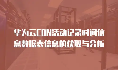 华为云CDN活动记录时间信息数据表信息的获取与分析
