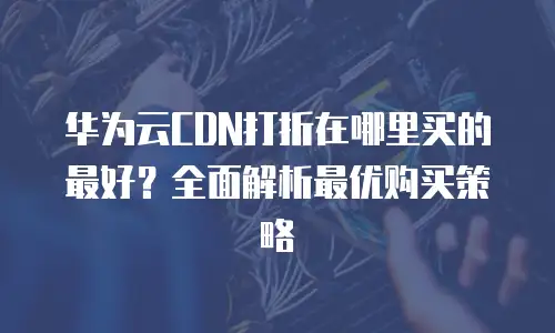 华为云CDN打折在哪里买的最好？全面解析最优购买策略