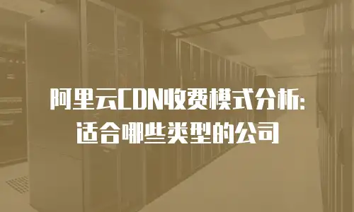 阿里云CDN收费模式分析：适合哪些类型的公司