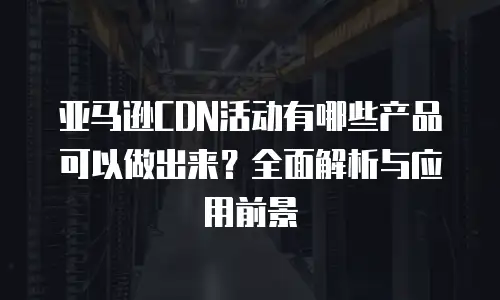 亚马逊CDN活动有哪些产品可以做出来？全面解析与应用前景