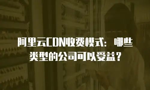 阿里云CDN收费模式：哪些类型的公司可以受益？