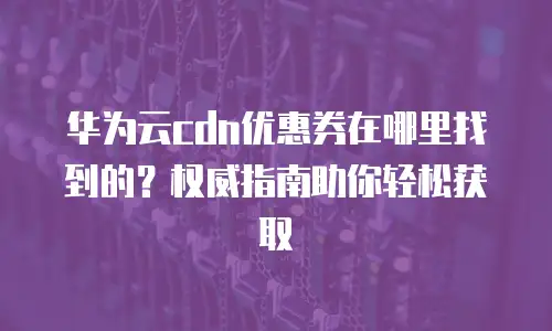 华为云cdn优惠券在哪里找到的？权威指南助你轻松获取