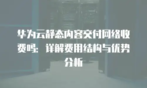 华为云静态内容交付网络收费吗：详解费用结构与优势分析