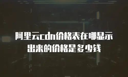 阿里云cdn价格表在哪显示出来的价格是多少钱