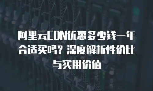 阿里云CDN优惠多少钱一年合适买吗？深度解析性价比与实用价值
