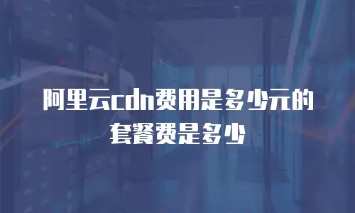 阿里云cdn费用是多少元的套餐费是多少