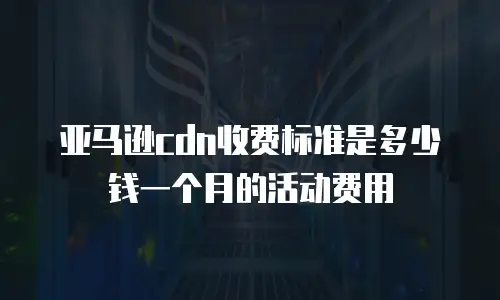 亚马逊cdn收费标准是多少钱一个月的活动费用