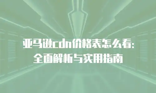 亚马逊cdn价格表怎么看：全面解析与实用指南