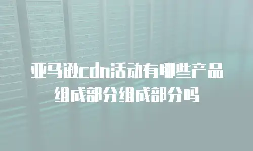 亚马逊cdn活动有哪些产品组成部分组成部分吗