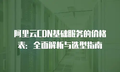 阿里云CDN基础服务的价格表：全面解析与选型指南
