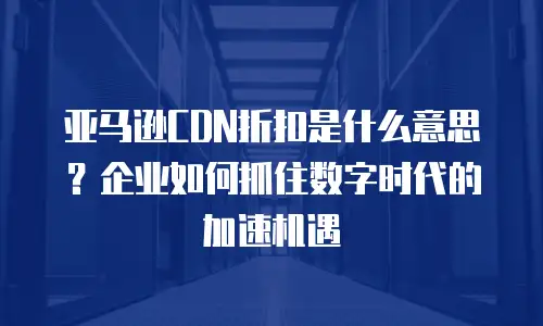 亚马逊CDN折扣是什么意思？企业如何抓住数字时代的加速机遇