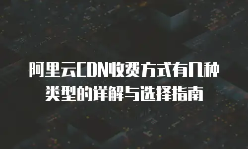 阿里云CDN收费方式有几种类型的详解与选择指南