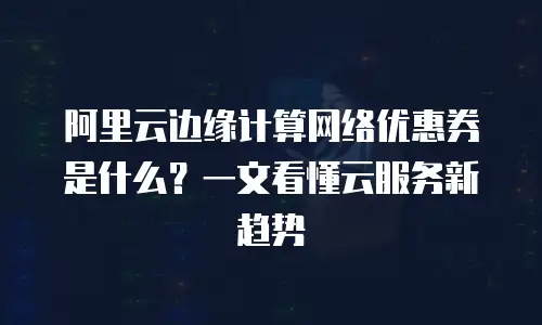 阿里云边缘计算网络优惠券是什么？一文看懂云服务新趋势