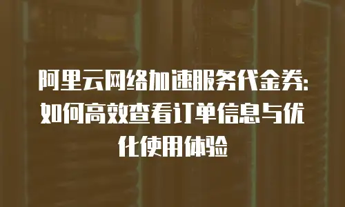 阿里云网络加速服务代金券：如何高效查看订单信息与优化使用体验
