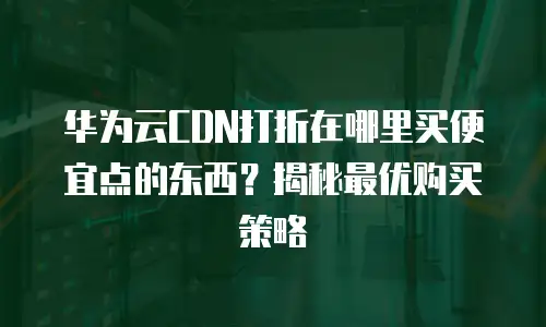 华为云CDN打折在哪里买便宜点的东西？揭秘最优购买策略