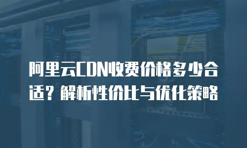 阿里云CDN收费价格多少合适？解析性价比与优化策略