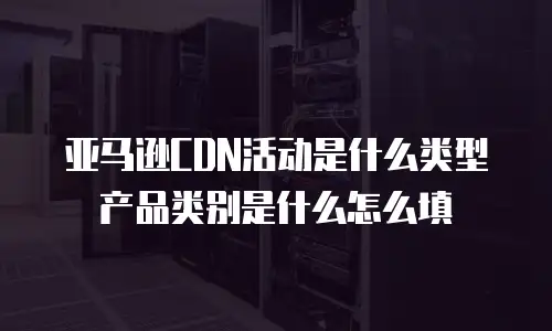 亚马逊CDN活动是什么类型产品类别是什么怎么填