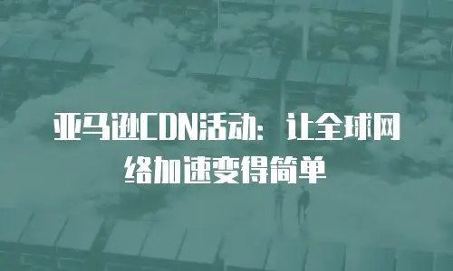 亚马逊CDN活动：让全球网络加速变得简单