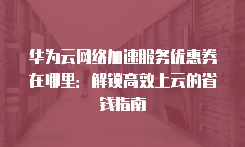 华为云网络加速服务优惠券在哪里：解锁高效上云的省钱指南