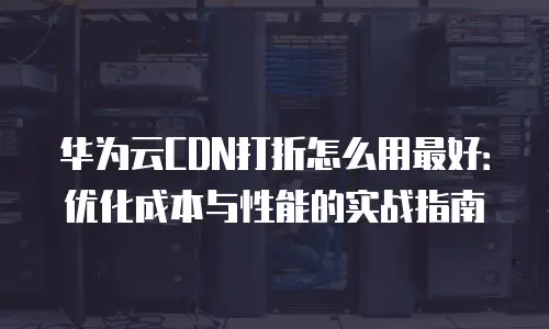 华为云CDN打折怎么用最好：优化成本与性能的实战指南