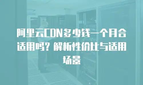 阿里云CDN多少钱一个月合适用吗？解析性价比与适用场景