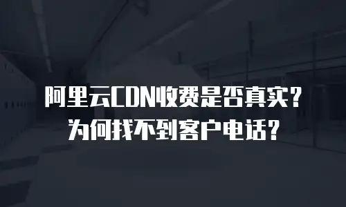 阿里云CDN收费是否真实？为何找不到客户电话？