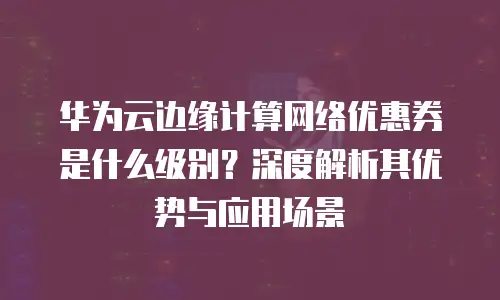华为云边缘计算网络优惠券是什么级别？深度解析其优势与应用场景