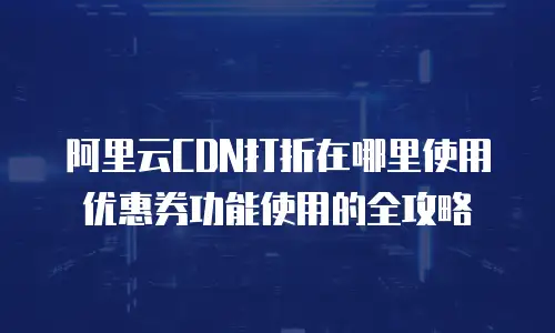 阿里云CDN打折在哪里使用优惠券功能使用的全攻略